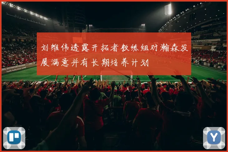 刘维伟透露开拓者教练组对瀚森发展满意并有长期培养计划