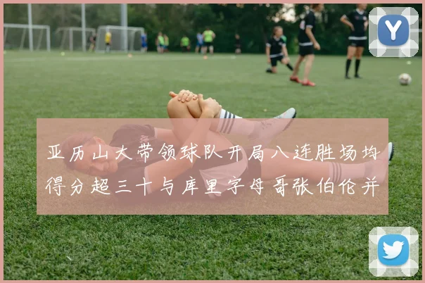 亚历山大带领球队开局八连胜场均得分超三十与库里字母哥张伯伦并肩争锋
