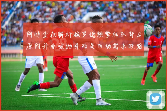 阿特金森解析施罗德频繁转队背后原因并非被抛弃而是市场需求旺盛