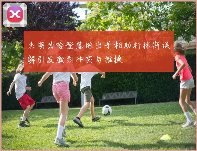 杰明为哈登落地出手相助科林斯误解引发激烈冲突与推搡