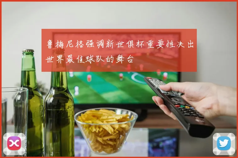 鲁梅尼格强调新世俱杯重要性决出世界最佳球队的舞台