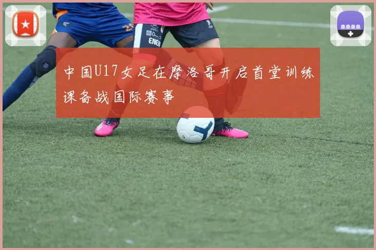 中国U17女足在摩洛哥开启首堂训练课备战国际赛事