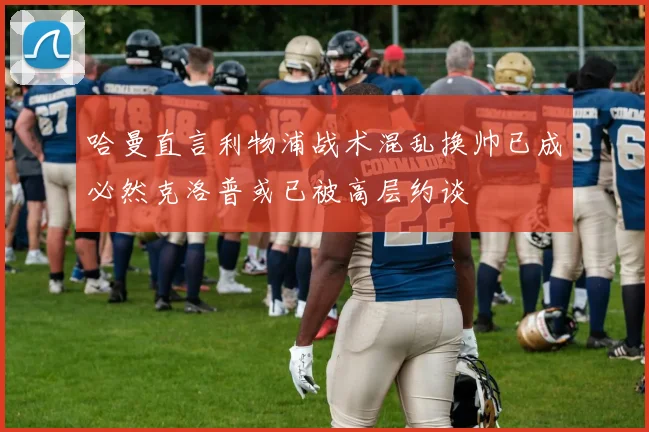 哈曼直言利物浦战术混乱换帅已成必然克洛普或已被高层约谈