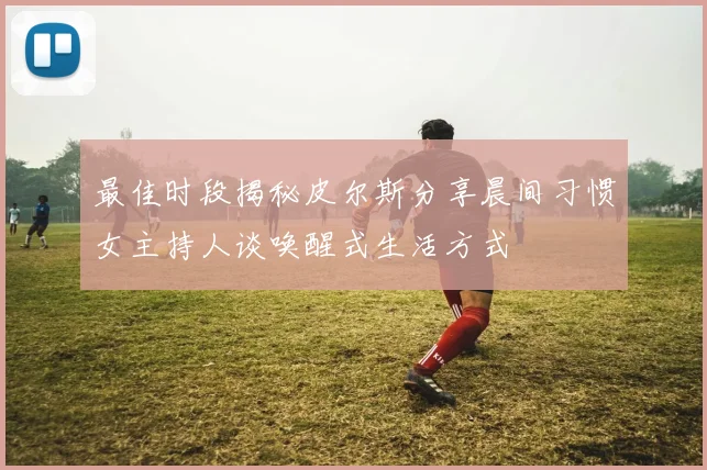 最佳时段揭秘皮尔斯分享晨间习惯女主持人谈唤醒式生活方式