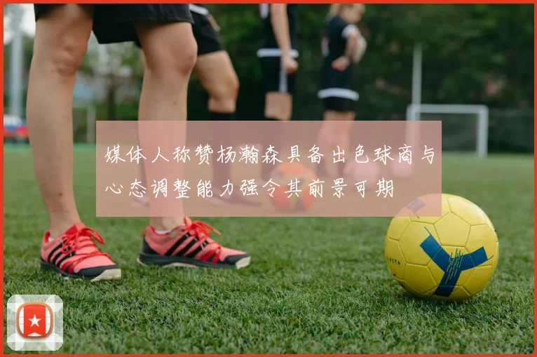 媒体人称赞杨瀚森具备出色球商与心态调整能力强令其前景可期