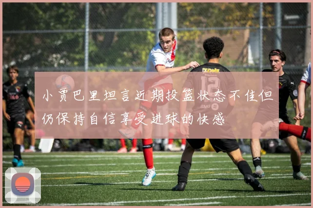 小贾巴里坦言近期投篮状态不佳但仍保持自信享受进球的快感