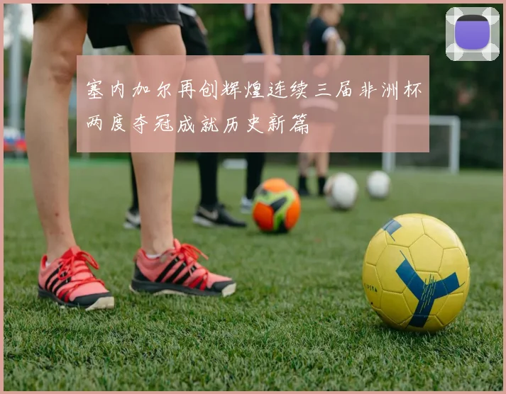 塞内加尔再创辉煌连续三届非洲杯两度夺冠成就历史新篇