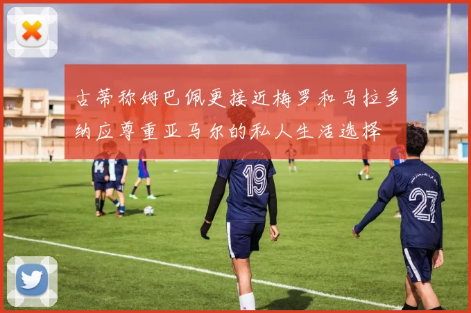 古蒂称姆巴佩更接近梅罗和马拉多纳应尊重亚马尔的私人生活选择