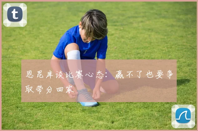 恩昆库谈比赛心态：赢不了也要争取带分回家
