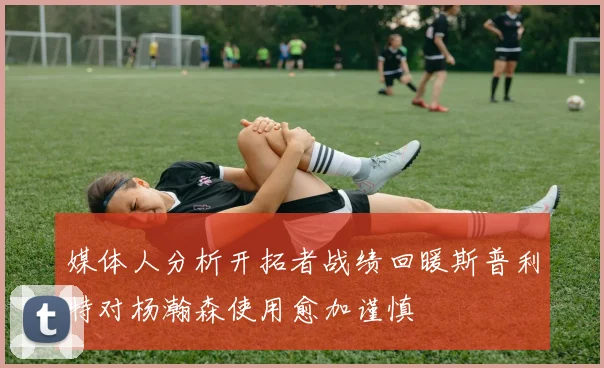 媒体人分析开拓者战绩回暖斯普利特对杨瀚森使用愈加谨慎