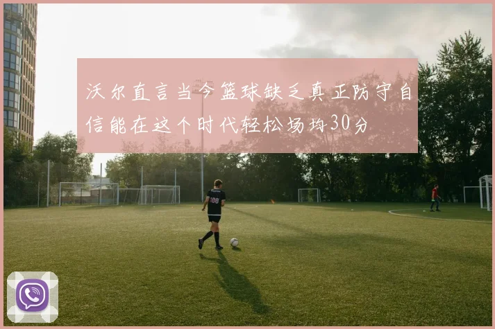 沃尔直言当今篮球缺乏真正防守自信能在这个时代轻松场均30分