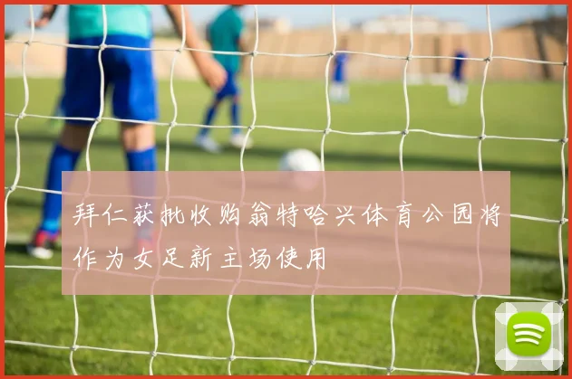 拜仁获批收购翁特哈兴体育公园将作为女足新主场使用