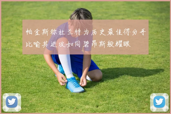 帕金斯称杜兰特为历史最佳得分手比喻其进攻如同碧昂斯般耀眼