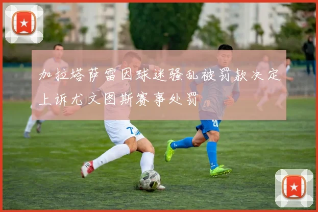 加拉塔萨雷因球迷骚乱被罚款决定上诉尤文图斯赛事处罚