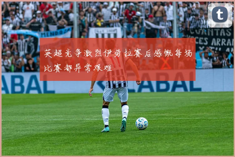 英超竞争激烈伊劳拉赛后感慨每场比赛都异常艰难