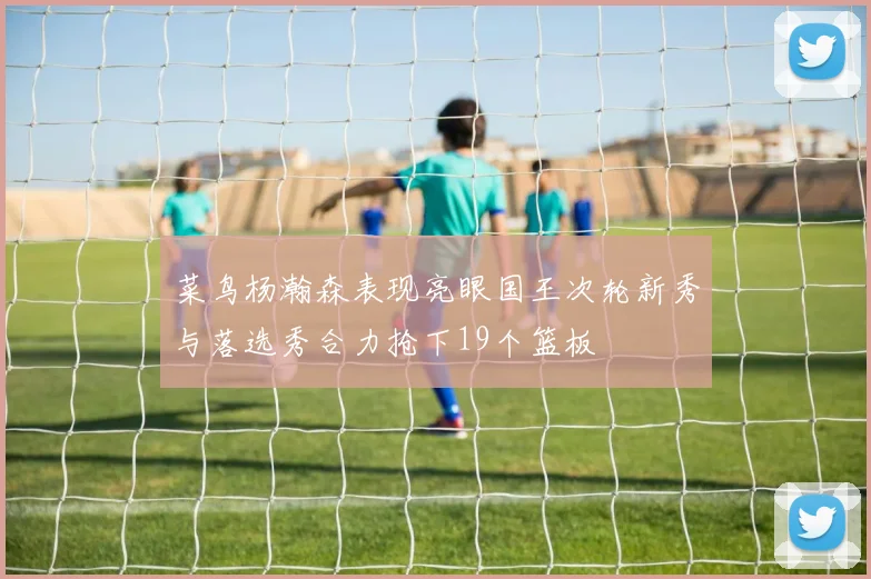 菜鸟杨瀚森表现亮眼国王次轮新秀与落选秀合力抢下19个篮板