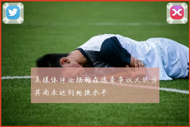 美媒体评论杨瀚森选秀争议大认为其尚未达到轮换水平