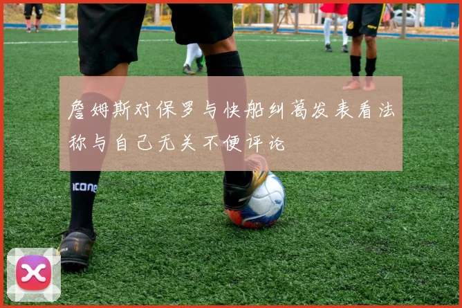 詹姆斯对保罗与快船纠葛发表看法称与自己无关不便评论