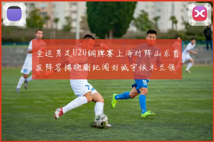 全运男足U20铜牌赛上海对阵山东首发阵容揭晓蒯纪闻刘诚宇依木兰领衔出战