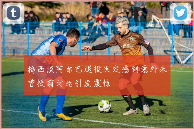 梅西谈阿尔巴退役决定感到意外未曾提前讨论引发震惊