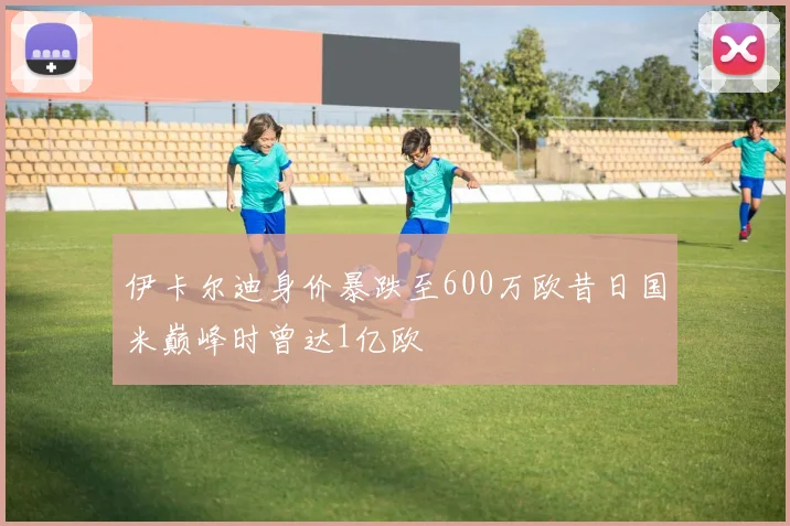 伊卡尔迪身价暴跌至600万欧昔日国米巅峰时曾达1亿欧