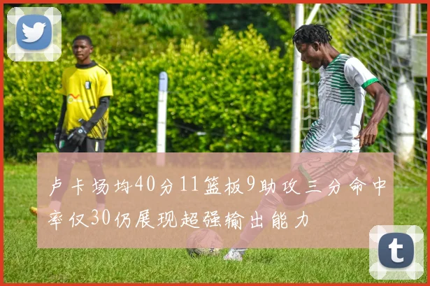卢卡场均40分11篮板9助攻三分命中率仅30仍展现超强输出能力