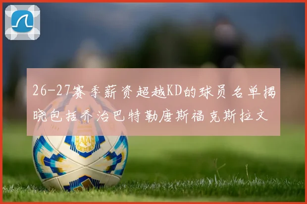 26-27赛季薪资超越KD的球员名单揭晓包括乔治巴特勒唐斯福克斯拉文等