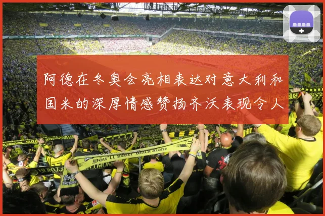 阿德在冬奥会亮相表达对意大利和国米的深厚情感赞扬齐沃表现令人惊喜