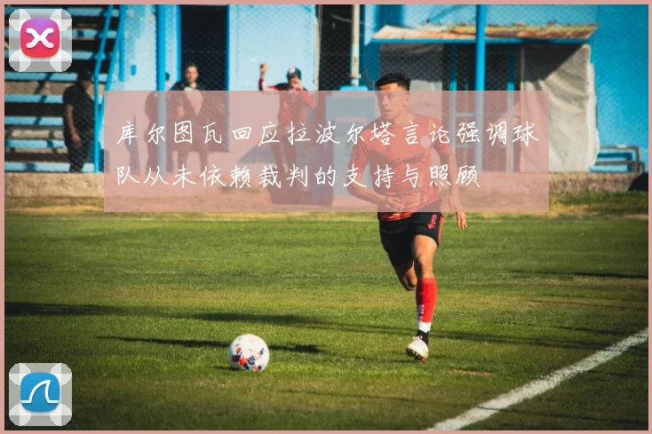 库尔图瓦回应拉波尔塔言论强调球队从未依赖裁判的支持与照顾