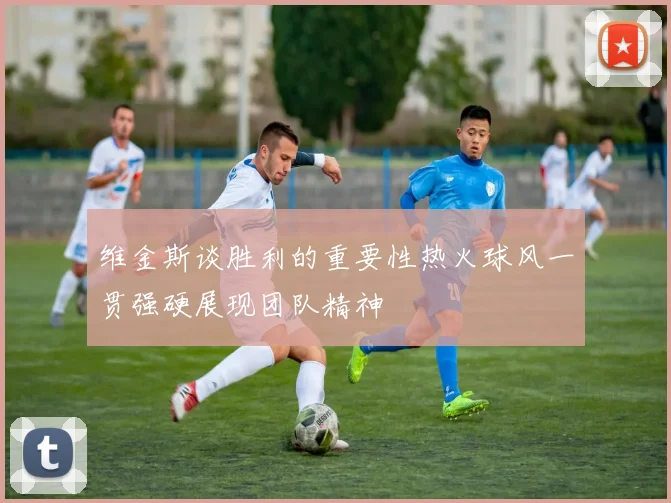 维金斯谈胜利的重要性热火球风一贯强硬展现团队精神