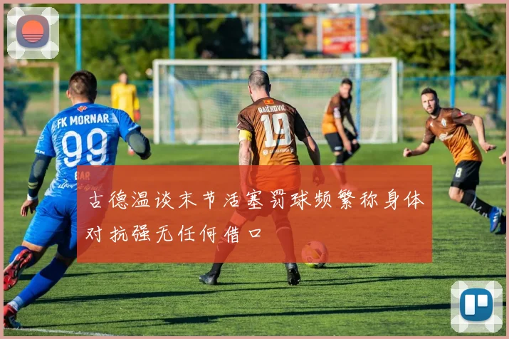 古德温谈末节活塞罚球频繁称身体对抗强无任何借口