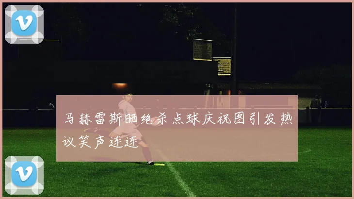 马赫雷斯晒绝杀点球庆祝图引发热议笑声连连