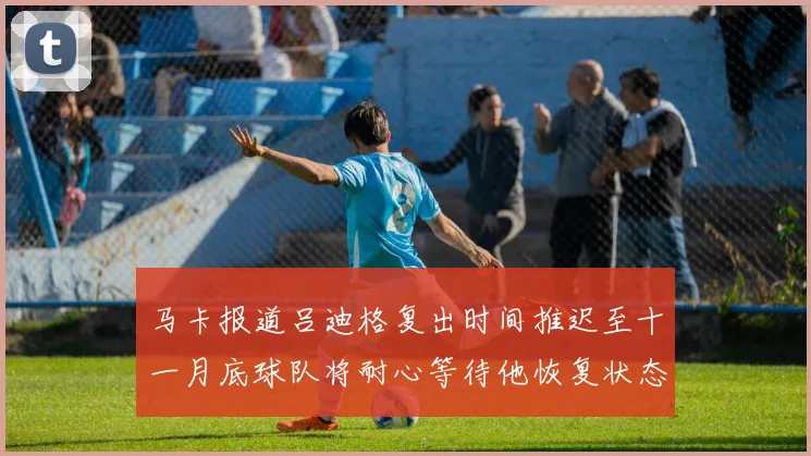 马卡报道吕迪格复出时间推迟至十一月底球队将耐心等待他恢复状态