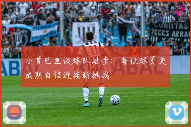 小贾巴里谈球队进步：每位球员更成熟自信迎接新挑战