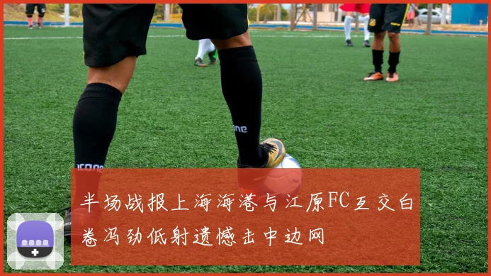 半场战报上海海港与江原FC互交白卷冯劲低射遗憾击中边网