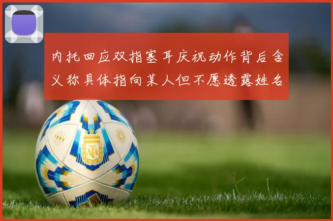 内托回应双指塞耳庆祝动作背后含义称具体指向某人但不愿透露姓名