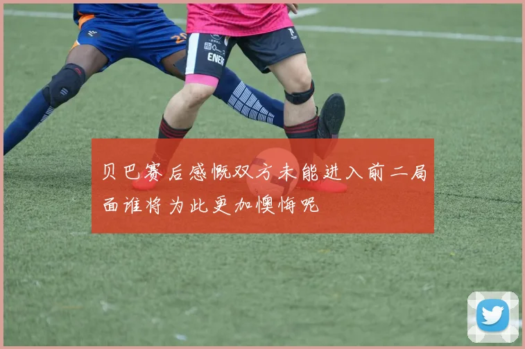 贝巴赛后感慨双方未能进入前二局面谁将为此更加懊悔呢