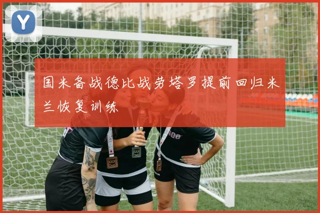 国米备战德比战劳塔罗提前回归米兰恢复训练