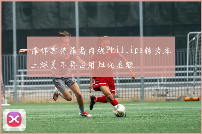 菲律宾将菲裔内线Phillips转为本土球员不再占用归化名额