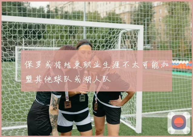 保罗或将结束职业生涯不太可能加盟其他球队或湖人队